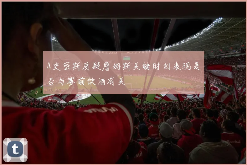 A史密斯质疑詹姆斯关键时刻表现是否与赛前饮酒有关