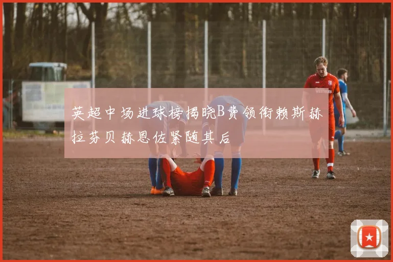 英超中场进球榜揭晓B费领衔赖斯赫拉芬贝赫恩佐紧随其后