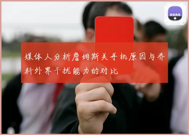 媒体人分析詹姆斯关手机原因与乔科外界干扰能力的对比