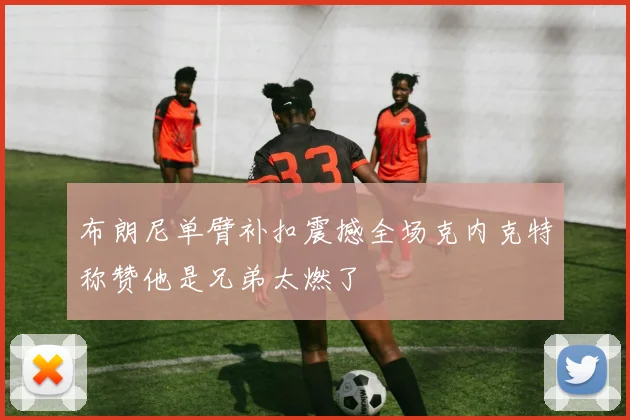 布朗尼单臂补扣震撼全场克内克特称赞他是兄弟太燃了