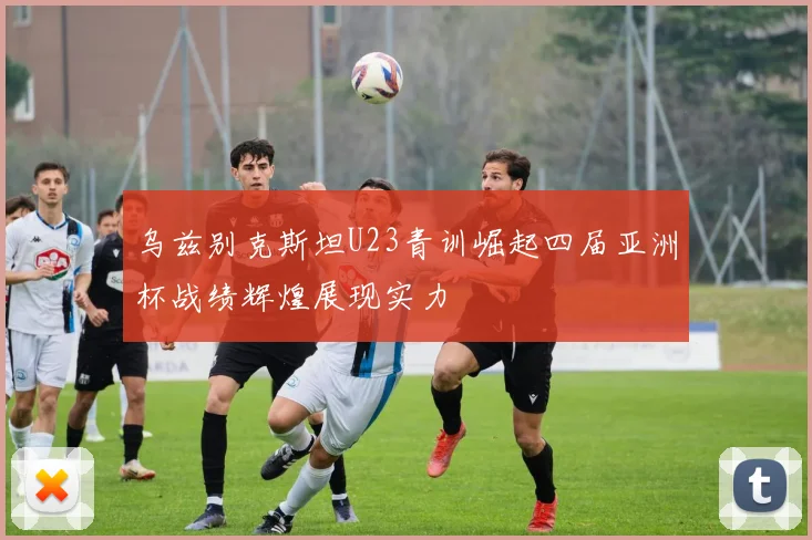 乌兹别克斯坦U23青训崛起四届亚洲杯战绩辉煌展现实力