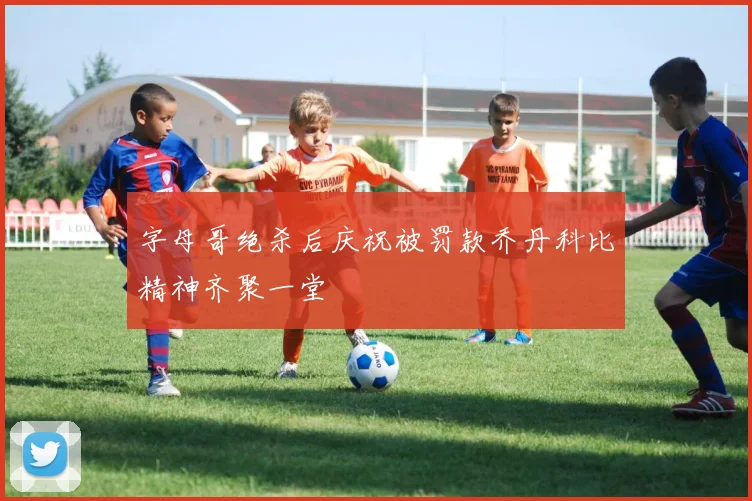 字母哥绝杀后庆祝被罚款乔丹科比精神齐聚一堂