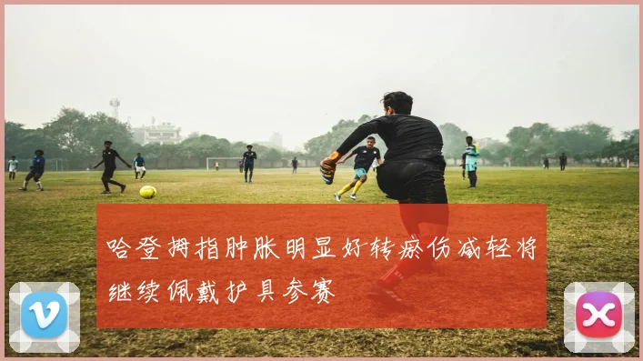 哈登拇指肿胀明显好转瘀伤减轻将继续佩戴护具参赛