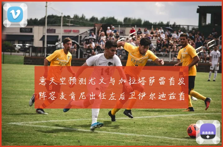 意天空预测尤文与加拉塔萨雷首发阵容麦肯尼出任左后卫伊尔迪兹首发出战
