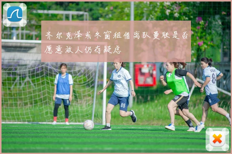 齐尔克泽或冬窗租借离队曼联是否愿意放人仍存疑虑