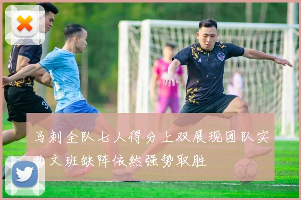 马刺全队七人得分上双展现团队实力文班缺阵依然强势取胜