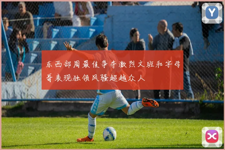 东西部周最佳争夺激烈文班和字母哥表现独领风骚超越众人
