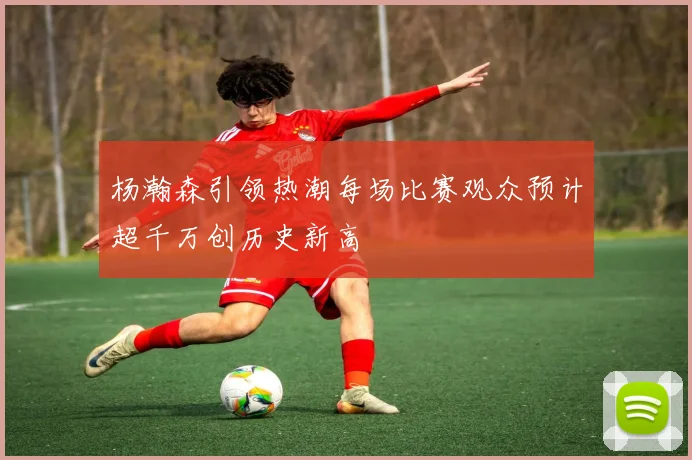 杨瀚森引领热潮每场比赛观众预计超千万创历史新高