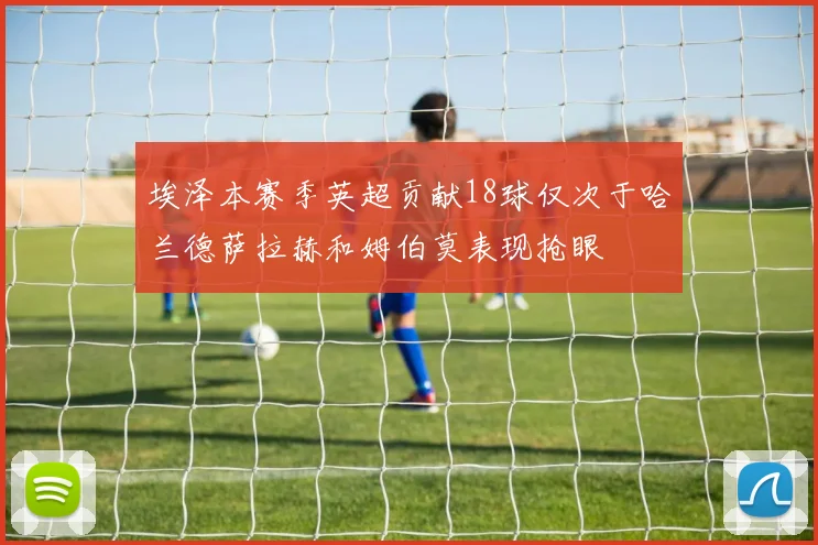 埃泽本赛季英超贡献18球仅次于哈兰德萨拉赫和姆伯莫表现抢眼