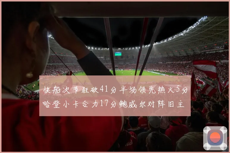 快船次节狂砍41分半场领先热火5分哈登小卡合力17分鲍威尔对阵旧主贡献13分