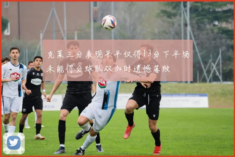 克莱三分表现平平仅得13分下半场未能得分球队双加时遗憾落败