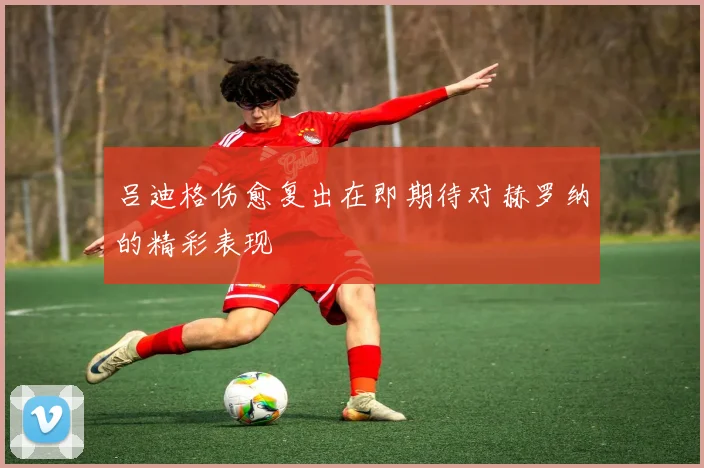 吕迪格伤愈复出在即期待对赫罗纳的精彩表现