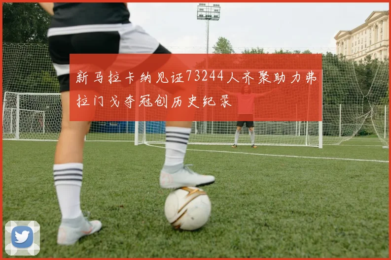 新马拉卡纳见证73244人齐聚助力弗拉门戈夺冠创历史纪录