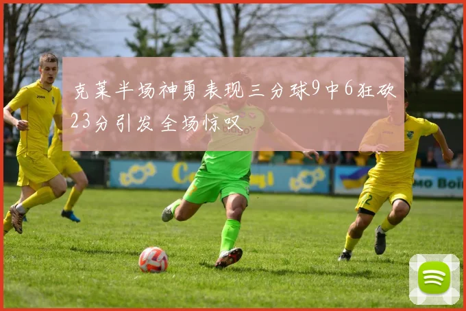 克莱半场神勇表现三分球9中6狂砍23分引发全场惊叹