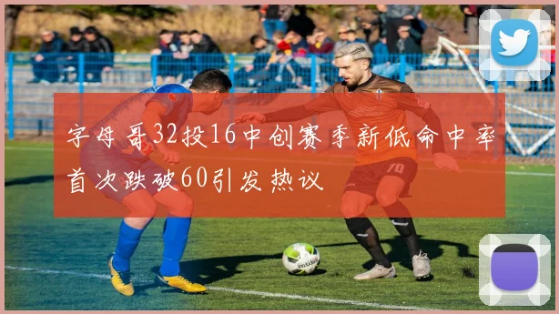 字母哥32投16中创赛季新低命中率首次跌破60引发热议