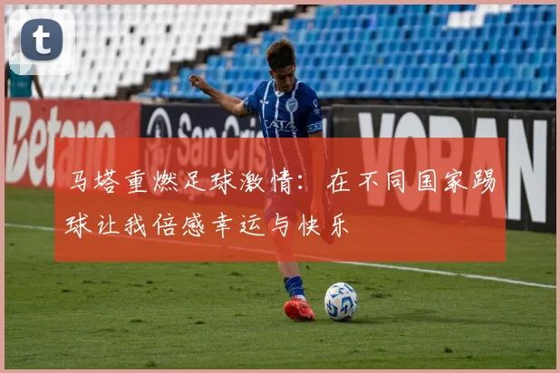 马塔重燃足球激情：在不同国家踢球让我倍感幸运与快乐
