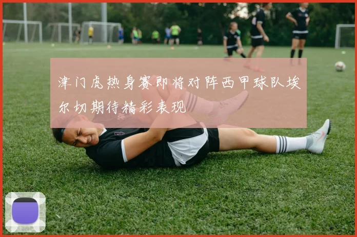 津门虎热身赛即将对阵西甲球队埃尔切期待精彩表现