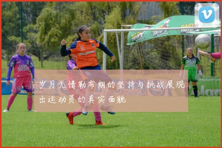 岁月无情勒布朗的坚持与挑战展现出运动员的真实面貌