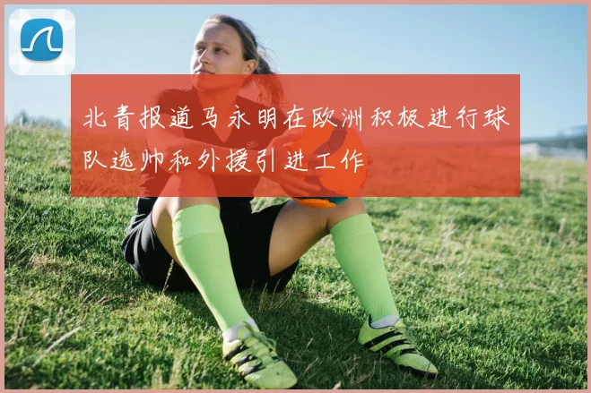 北青报道马永明在欧洲积极进行球队选帅和外援引进工作