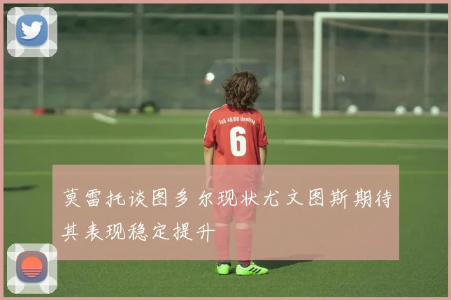 莫雷托谈图多尔现状尤文图斯期待其表现稳定提升